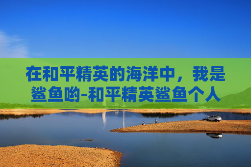 在和平精英的海洋中,我是鲨鱼哟-和平精英鲨鱼个人简介 在和平精英的海洋中,我是鲨鱼哟-和平精英鲨鱼个人简介