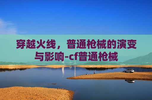 穿越火线,普通枪械的演变与影响-cf普通枪械 穿越火线,普通枪械的演变与影响-cf普通枪械