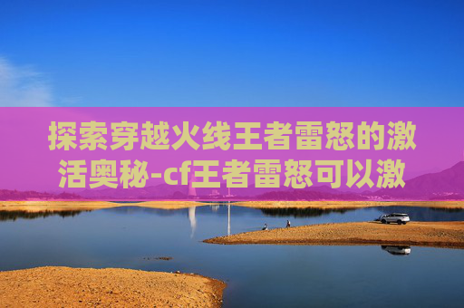 探索穿越火线王者雷怒的激活奥秘-cf王者雷怒可以激活吗 探索穿越火线王者雷怒的激活奥秘-cf王者雷怒可以激活吗