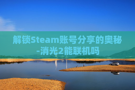 解锁Steam账号分享的奥秘-消光2能联机吗 解锁Steam账号分享的奥秘-消光2能联机吗