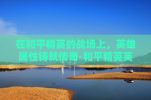 在和平精英的战场上,英雄属性铸就传奇-和平精英英雄属性怎么看 在和平精英的战场上,英雄属性铸就传奇-和平精英英雄属性怎么看