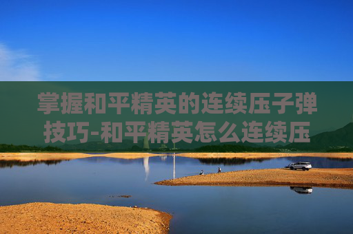 掌握和平精英的连续压子弹技巧-和平精英怎么连续压子弹的 掌握和平精英的连续压子弹技巧-和平精英怎么连续压子弹的