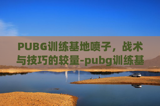 PUBG训练基地喷子,战术与技巧的较量-pubg训练基地样子 PUBG训练基地喷子,战术与技巧的较量-pubg训练基地样子