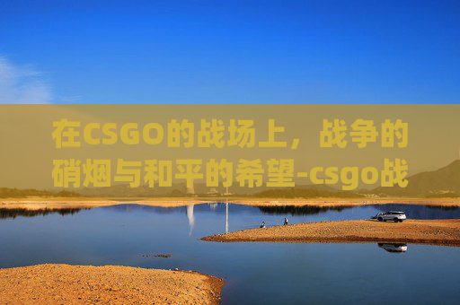 在CSGO的战场上,战争的硝烟与和平的希望-csgo战争游戏模式是什么意思 在CSGO的战场上,战争的硝烟与和平的希望-csgo战争游戏模式是什么意思