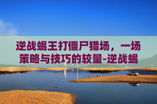 逆战蝎王打僵尸猎场,一场策略与技巧的较量-逆战蝎王视频 逆战蝎王打僵尸猎场,一场策略与技巧的较量-逆战蝎王视频