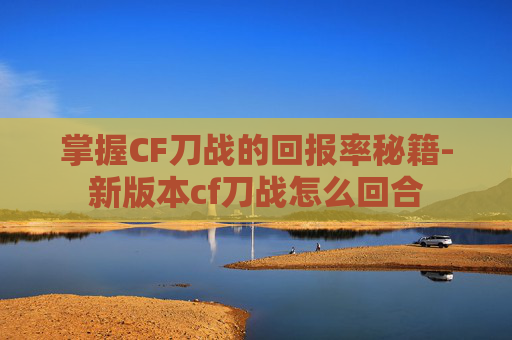 掌握CF刀战的回报率秘籍-新版本cf刀战怎么回合 掌握CF刀战的回报率秘籍-新版本cf刀战怎么回合