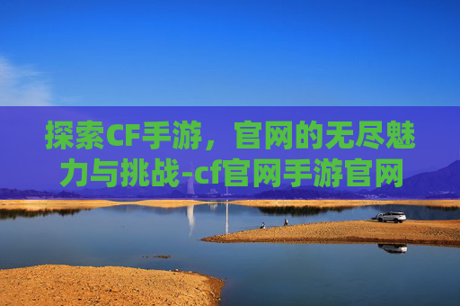 探索CF手游,官网的无尽魅力与挑战-cf官网手游官网活动专区 探索CF手游,官网的无尽魅力与挑战-cf官网手游官网活动专区