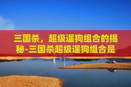 三国杀，超级遛狗组合的揭秘-三国杀超级遛狗组合是谁