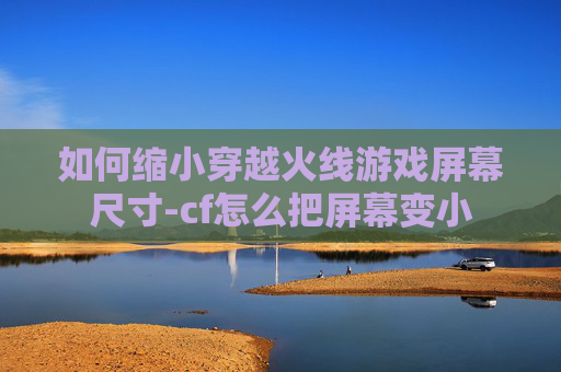 如何缩小穿越火线游戏屏幕尺寸-cf怎么把屏幕变小