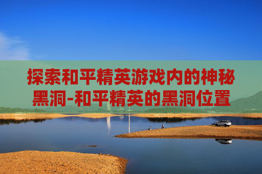 探索和平精英游戏内的神秘黑洞-和平精英的黑洞位置在哪里打开
