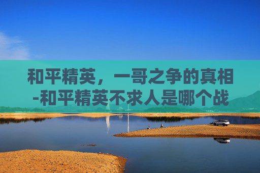 和平精英,一哥之争的真相-和平精英不求人是哪个战队的 和平精英,一哥之争的真相-和平精英不求人是哪个战队的