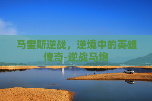 马奎斯逆战,逆境中的英雄传奇-逆战马炮 马奎斯逆战,逆境中的英雄传奇-逆战马炮