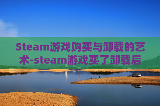 Steam游戏购买与卸载的艺术-steam游戏买了卸载后还能玩吗 Steam游戏购买与卸载的艺术-steam游戏买了卸载后还能玩吗