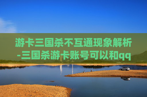 游卡三国杀不互通现象解析-三国杀游卡账号可以和qq的玩吗 游卡三国杀不互通现象解析-三国杀游卡账号可以和qq的玩吗