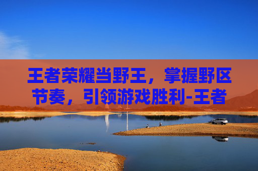 王者荣耀当野王,掌握野区节奏,引领游戏胜利-王者荣耀当野王容易吗 王者荣耀当野王,掌握野区节奏,引领游戏胜利-王者荣耀当野王容易吗
