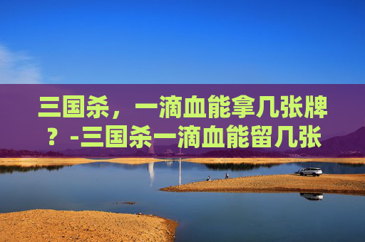 三国杀,一滴血能拿几张牌?-三国杀一滴血能留几张牌 三国杀,一滴血能拿几张牌?-三国杀一滴血能留几张牌