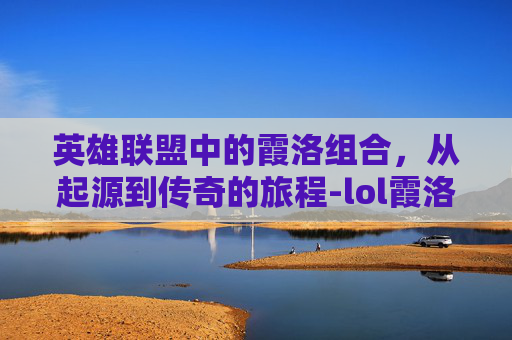 英雄联盟中的霞洛组合,从起源到传奇的旅程-lol霞洛是谁 英雄联盟中的霞洛组合,从起源到传奇的旅程-lol霞洛是谁