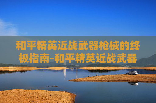 和平精英近战武器枪械的终极指南-和平精英近战武器枪械推荐 和平精英近战武器枪械的终极指南-和平精英近战武器枪械推荐