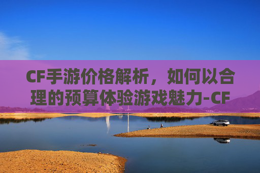 CF手游价格解析,如何以合理的预算体验游戏魅力-CF手游多少钱可以换一把王者之击燃竞之巅 CF手游价格解析,如何以合理的预算体验游戏魅力-CF手游多少钱可以换一把王者之击燃竞之巅