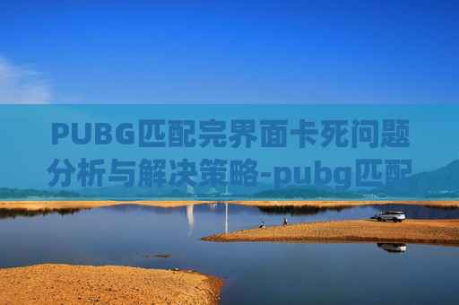 PUBG匹配完界面卡死问题分析与解决策略-pubg匹配好进游戏卡住 PUBG匹配完界面卡死问题分析与解决策略-pubg匹配好进游戏卡住