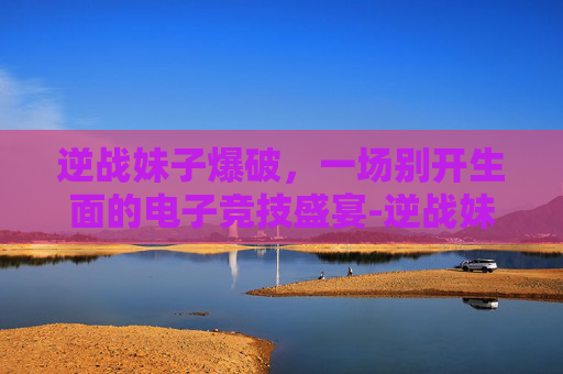 逆战妹子爆破，一场别开生面的电子竞技盛宴-逆战妹子爆破怎么打
