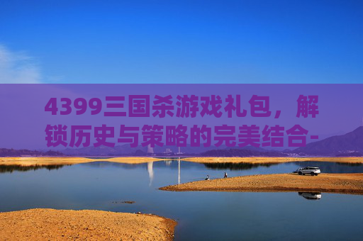 4399三国杀游戏礼包，解锁历史与策略的完美结合-4399三国杀游戏礼包领取