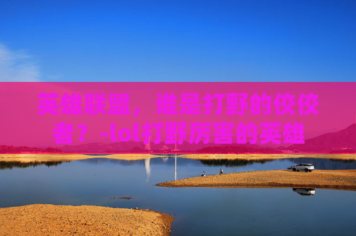英雄联盟，谁是打野的佼佼者？-lol打野厉害的英雄