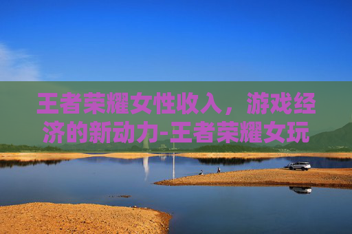 王者荣耀女性收入，游戏经济的新动力-王者荣耀女玩家多少