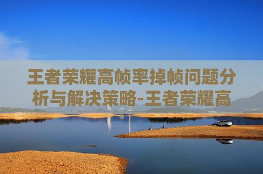 王者荣耀高帧率掉帧问题分析与解决策略-王者荣耀高帧率掉帧怎么解决