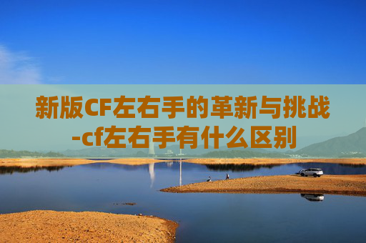 新版CF左右手的革新与挑战-cf左右手有什么区别 新版CF左右手的革新与挑战-cf左右手有什么区别