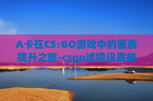 A卡在CS:GO游戏中的画质提升之旅-csgo滤镜设置推荐a卡 A卡在CS:GO游戏中的画质提升之旅-csgo滤镜设置推荐a卡