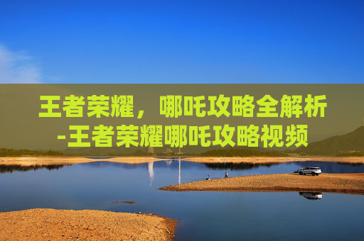 王者荣耀，哪吒攻略全解析-王者荣耀哪吒攻略视频
