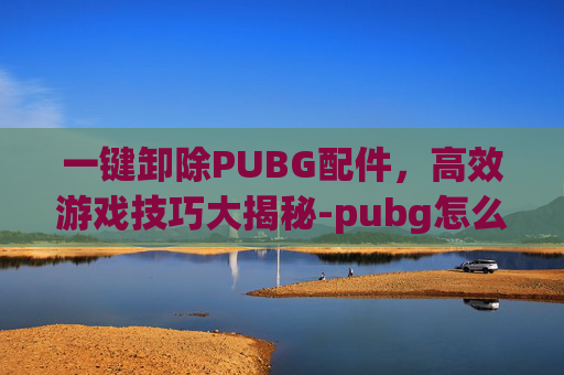 一键卸除PUBG配件，高效游戏技巧大揭秘-pubg怎么一键卸配件 按alt没用啊