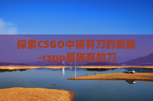 探索CSGO中稀有刀的奥秘-csgo最稀有的刀