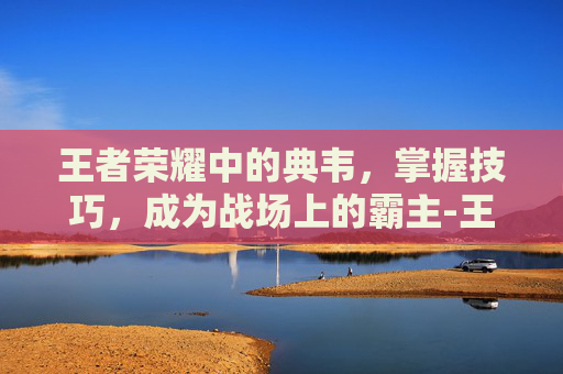 王者荣耀中的典韦，掌握技巧，成为战场上的霸主-王者荣耀典韦技巧教学