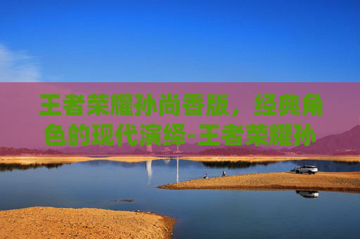 王者荣耀孙尚香版，经典角色的现代演绎-王者荣耀孙尚香版本下载