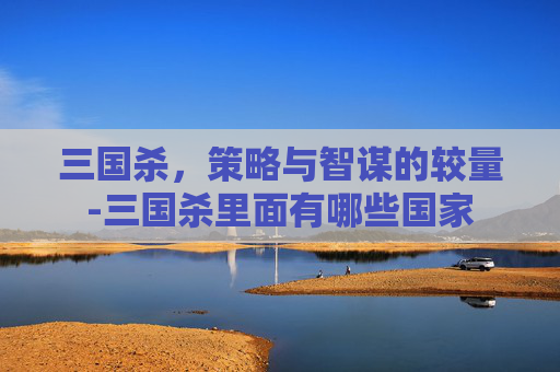 三国杀,策略与智谋的较量-三国杀里面有哪些国家 三国杀,策略与智谋的较量-三国杀里面有哪些国家