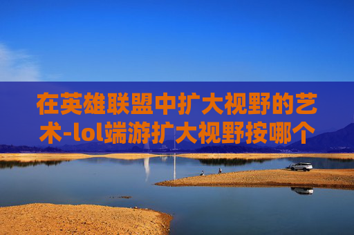 在英雄联盟中扩大视野的艺术-lol端游扩大视野按哪个键 在英雄联盟中扩大视野的艺术-lol端游扩大视野按哪个键