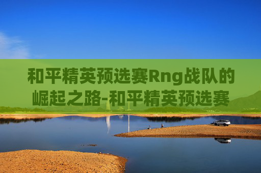 和平精英预选赛Rng战队的崛起之路-和平精英预选赛视频