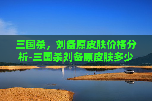 三国杀,刘备原皮肤价格分析-三国杀刘备原皮肤多少钱一个 三国杀,刘备原皮肤价格分析-三国杀刘备原皮肤多少钱一个