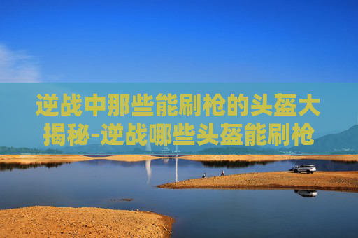逆战中那些能刷枪的头盔大揭秘-逆战哪些头盔能刷枪的 逆战中那些能刷枪的头盔大揭秘-逆战哪些头盔能刷枪的