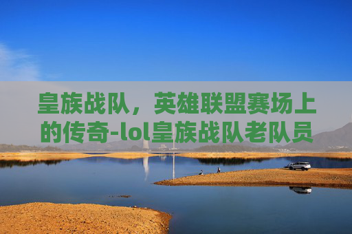 皇族战队,英雄联盟赛场上的传奇-lol皇族战队老队员 皇族战队,英雄联盟赛场上的传奇-lol皇族战队老队员