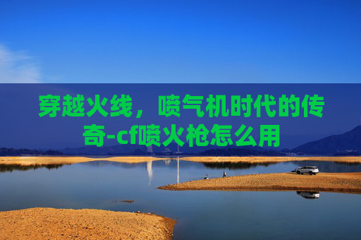 穿越火线，喷气机时代的传奇-cf喷火枪怎么用