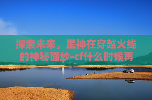 探索未来，星神在穿越火线的神秘面纱-cf什么时候再出星神活动