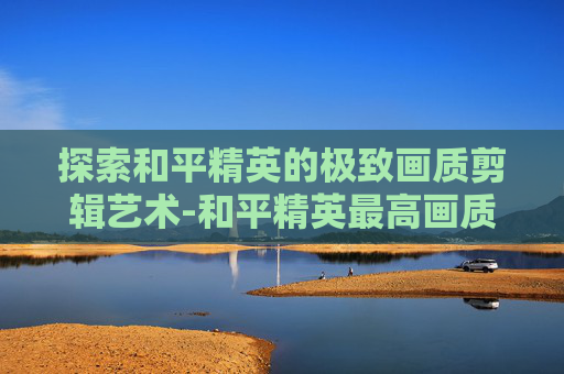 探索和平精英的极致画质剪辑艺术-和平精英最高画质视频