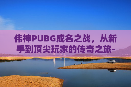 伟神PUBG成名之战，从新手到顶尖玩家的传奇之旅-绝地求生韦神成名之战