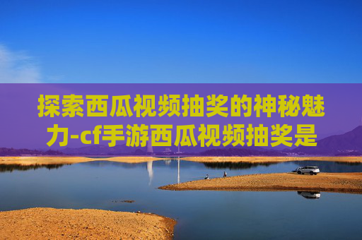 探索西瓜视频抽奖的神秘魅力-cf手游西瓜视频抽奖是真的吗
