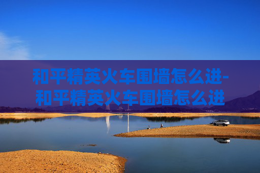 和平精英火车围墙怎么进-和平精英火车围墙怎么进 和平精英火车围墙怎么进-和平精英火车围墙怎么进