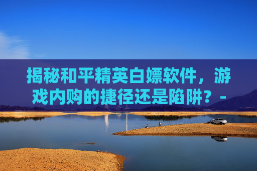 揭秘和平精英白嫖软件,游戏内购的捷径还是陷阱?-和平精英白嫖端口 揭秘和平精英白嫖软件,游戏内购的捷径还是陷阱?-和平精英白嫖端口