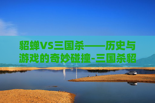 貂蝉VS三国杀——历史与游戏的奇妙碰撞-三国杀貂蝉单挑技能
